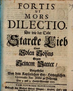 Fortis Ut Mors Dilectio : Die wie der Todt Starcke Lieb Eines Edlen Sohns Gegen Seinem Vatter, Vorgestellet Von dem Kayserlichen Erz-Herzoglichen Gymnasio Soc. Jesu zu Ynsprugg Den 3. und 5. Herbst-Monaths 1727.