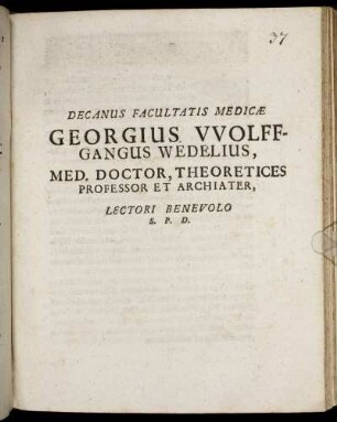 Decanus Facultatis Medicae Georgius Wolffgangus Wedelius, Med. Doctor, Theoretices Professor Et Archiater, Lectori Benevolo S.P.D. : [P.P. sub Sigillo Facultatis, d. XIX. Octobr. MDCLXXXIV.]