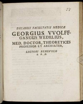 Decanus Facultatis Medicae Georgius Wolffgangus Wedelius, Med. Doctor, Theoretices Professor Et Archiater, Lectori Benevolo S.P.D. : [P.P. sub Sigillo Facultatis, d. XIX. Octobr. MDCLXXXIV.]