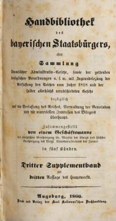 Handbibliothek des bayerischen Staatsbürgers oder Sammlung sämmtlicher Administrativ-Gesetze, sowie der geltenden bezüglichen Verordnungen u.s.w. : mit Zugrundelegung der Verfassung des Reiches vom Jahre 1818 und der später allerhöchst verabschiedeten Gesetze ... ; in fünf Bänden, [8]. Dritter Supplementband zur dritten Auflage des Hauptwerks