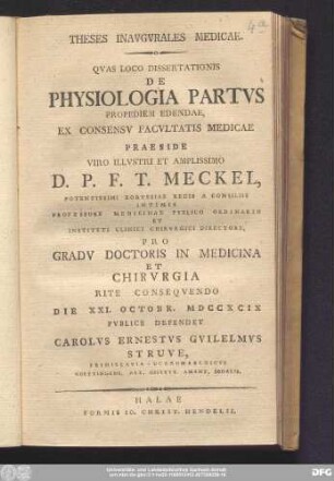 Theses Inavgvrales Medicae. Qvas Loco Dissertationis De Physiologia Partvs Propediem Edendae, Ex Consenv Facvltatis Medicae Praeside ... D.P.F.T. Meckel, Potentissimi Borvssiae Regis A Consiliis Intimis Professore Medicae Pvblico Ordinario ... Pro Gradv Doctoris in Medicina Et Chirvrgia Rite Conseqvendo Die XXI. Octobr. MDCCXCIX Pvblice Defendet Carolvs Ernestvs Gvilelmvs Struve, Primislavia-Ucaromarchicvs Goettingens. Art. Obstetr. Amant. Sodalis.