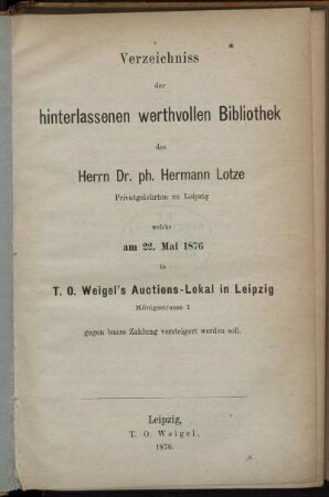 Verzeichniss der hinterlassenen werthvollen Bibliothek des Herrn Dr. ph. Hermann Lotze Privatgelehrten zu Leipzig, welche am 22. Mai 1876 in T. O.Weigel's Auctions-Lokal in Leipig ... versteigert werden soll