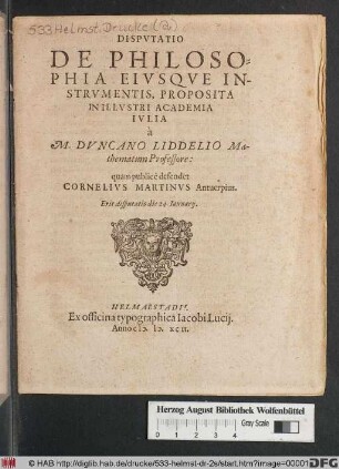 DISPVTATIO || DE PHILOSO-||PHIA EIVSQVE IN-||STRVMENTIS, PROPOSITA || IN ILLVSTRI ACADEMIA || IVLIA || à || M. DVNCANO LIDDELIO Ma-||thematum Professore:|| quam publicè defendet || CORNELIVS MARTINVS Antuerpius.|| Erit disputatio die 24. Ianuarij.||