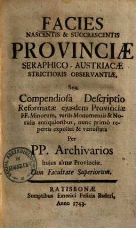 Facies Nascentis & Succrescentis Provinciae Seraphico-Austriacae Strictioris Observantiae, Seu Compendiosa Descriptio Reformatae ejusdem Provinciae FF. Minorum : variis Monumentis & Notulis antiquioribus, nunc primo repertis expolita & venustata per PP. Archivarios huius almae Provinciae