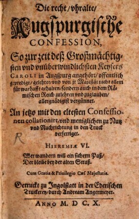 Die recht/ uhralte/ Augspurgische Confession, So zur zeit deß Großmächtigsten und unüberwindlichsten Keysers Caroli in Augspurg angehört/ offentlich gepredigt/ gelehret/ und von ir Majestät nicht allein für warhafft gehalten/ sondern auch in dem Römischen Reich zulehren und zuglauben/ allergnädigist vergünnet