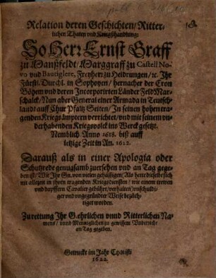 Relation deren Geschichten, Ritterlichen Thaten vnd Kriegßhandlung: So Herr Ernst Graff zu Manßfeldt, ... General einer Armada in Teutschlandt auff Chur Pfaltz Seiten, Jn seinen hohen tragenden Kriegsämptern verrichtet, vnd mit seinem vnderhabenden Kriegsvolck ins Werck gesetzt : Nemblich Anno 1618. biß auff ietzige Zeit in An. 1622. Darauß als in einer Apologia oder Schutzrede genugsamb zuersehen vnd an Tag gegeben ist, Wie Jhr Gn. von vielen gehässigen ... vnschuldiger vnd vngegründter Weise bezüchtiget worden ...