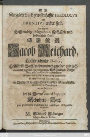 Der gelehrte und gewissenhaffte Theologvs und Brentivs unsrer Zeit, d.i. Der weyland ... Herr Jacob Reichard, Hochberühmter Doctor ... gewesner ... General-Superintendens ... in Meiningen, Welcher den 23. Aug. A. 1706. selig verschieden : in einer solennen Parentation im ... Gymnasio zu Schleusingen am 20. Jan. 1707., war des sel. Herrn Genral-Superint. Gebuhrts-Tag, zum gebührenden Denckmahl ... vorgestellet