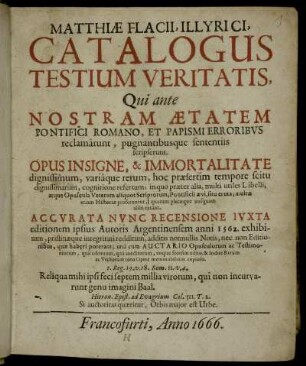 Matthiae Flacii, Illyrici, Catalogus Testium Veritatis : Qui ante Nostram Aetatem Pontifici Romano, Et Papismi Erroribus reclamarunt, pugnantibusque sententiis scripserunt ; Opus Insigne, & Immortalitate dignissimum ... ; Accurata Nunc Recensione Iuxta editionem ipsius Autoris Argentinensem anni 1562. exhibitum, pristinaeque integritati redditum, additis nonnullis Notis, nec non Editionibus, quae haberi poterant; una cum Auctario Opusculorum ac Testimoniorum, qua editorum, qua ineditorum, eoque seorsim edito, & Indice Rerum ac Verborum toto Opere memorabilium copioso