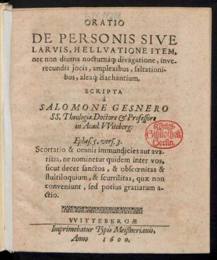 ORATIO || DE PERSONIS SIVE || LARVIS, HELLVATIONE ITEM,|| nec non diurna nocturnà[que] divagatione, inve-||recundis jocis, amplexibus, saltationi-||bus, aleá[que] Bachantium,|| SCRIPTA || à || SALOMONE GESNERO || SS. Theologiae Doctore et Professore || in Acad. VViteberg:|| ... ||