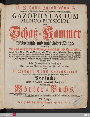 D. Johann Jacob Woyts, ehemaligen öffentlichen Lehrers der Artzney-Kunst in Königsberg, Gazophylacium Medico-Physicum oder Schatz-Kammer Medicinisch- und natürlicher Dinge : in welcher Alle Medicinische Kunst-Wörter, inn- und äusserliche Kranckheiten, nebst dererselben Genes-Mitteln, alle Mineralien, Metalle, Ertzte, Erden, zur Medicin gehörige fremde u. einheimische Thiere, Kräuter, Blumen, Saamen, Säffte, Oele, Hartze, etc. alle rare Specereyen und Materialien, in einer richtigen Lateinischen Alphabet-Ordnung auf das deutlichste erkläret, vorgestellet, und mit einem nöthigen Register versehen sind.