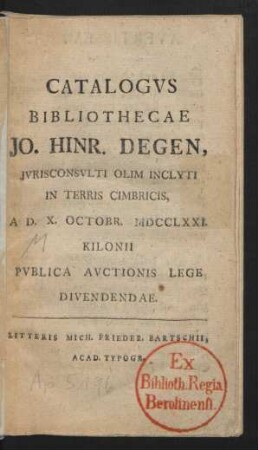 Catalogus Bibliothecae Jo. Hinr. Degen, Iurisconsulti Olim Inclyti In Terris Cimbricis, A D. X. Octobr. MDCCLXXI. Kilonii Publica Auctionis Lege Divendendae