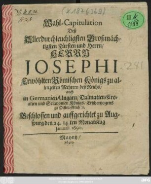 Wahl-Capitulation Deß Allerdurchleuchtigsten Großmächtigsten Fürsten und Herrn/ Herrn Josephi Erwöhlten Römischen Königs zu allen zeiten Mehrern deß Reichs/ auch in Germanien/ Ungarn/ Dalmatien/ Croatien und Sclavonien Königs/ Ertzhertzogens zu Oester-Reich [et]c. : Beschlossen und auffgerichtet zu Augspurg den 24. 14.ten Monatstag Ianuarii 1690.