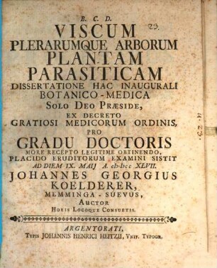 Viscum Plerarumque Arborum Plantam Parasiticam Dissertatione Hac Inaugurali Botanico-Medica Solo Deo Præside ... Pro Gradu Doctoris More Recepto Legitime Obtinendo, Placido Eruditorum Examini Sistit Ad Diem IX. Maij A. MDCCLXVII. Johannes Georgius Koelderer, Memminga-Suevus, Auctor ...