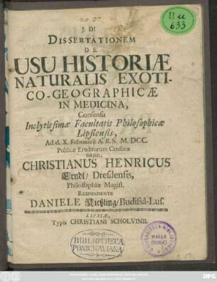 Dissertationem De Usu Historiae Naturalis Exotico-Geographicae In Medicina, Consensu Inclytissimae Facultatis Philosophicae Lipsiensis, Ad d. X. Februarii A.R.S. M.DCC. Publicae Eruditorum Censurae subiicit, Christianus Henricus Erndl/ Dresdensis ... Respondente Daniele Kießling/ Budissa-Lus.