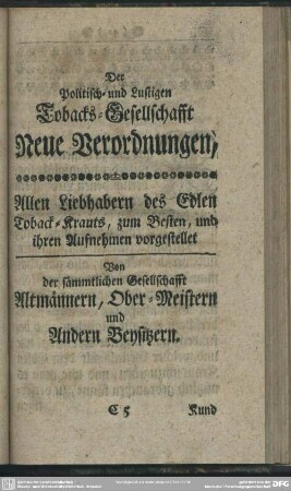 Der Politisch- und Lustigen Tobacks-Gesellschaft Neue Verordnungen, Allen Liebhabern des Edlen Toback-Krauts, zum Besten, und ihren Aufnehmen vorgestellet Von der sämmtlichen Gesellschafft Altmännern, Ober-Meistern und Andern Beysitzern