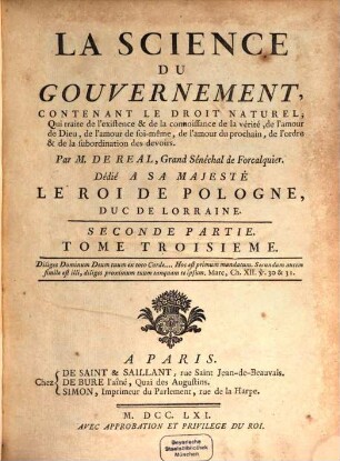 La Science Du Gouvernement : Ouvrage De Morale, De Droit Et De Politique, qui contient les principes du Commandement & de l'Obéissance, où l'on réduit toutes les matieres de Gouvernement en un corps unique, entier dans chacune de ses parties & où l'on explique les droits & les devoirs des Souverains, ceux des Sujets, ceux de tous les Hommes, en quelque situation qu'ils se trouvent, 3 = Seconde Partie. Contenant Le Droit Naturel, Qui traite de l'existence & de la connoissance de la vérité, de l'amour de Dieu, de l'amour de soi-même, de l'amour du prochain, de l'ordre & de la subordination des devoirs