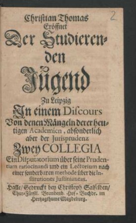 Christian Thomas Eröffnet Der Studierenden Jugend Zu Leipzig In einem Discours Von denen Mängeln derer heutigen Academien, absonderlich aber der Jurisprudenz Zwey Collegia Ein Disputatorium über seine Prudentiam ratiocinandi und ein Lectorium nach einer sonderbaren methode über die Institutiones Iustinianeas