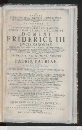 Programma 2: Natalemi Avspicatissimo. Atqve. Exoptatissimo Serenissimi. Principis. Ac. Domini Domini Friderici. III Dvcis. Saxoniae Ivliaci. Cliviae. Montivm. Angriae. Et Westphaliae ... Principis. Domini Nostri. Longe. Clementissimi Patris. Patriae Longe. Optimi D. VII. Kalend. Maii. MDCCLI Laeto Logvm. In Aevvm. Perdvratvrae. Felicitatis. Omine Reverso. Editvm Qvo Perillvstres. Excellentissimi. Atqve. Amplissimi Avlae. Fridericianae. Atqve. Vrbis. Proceres Maecenates. Indvlgentissimi Cvratores. Gymnasii. Spectatissimi. Gravissimi Patroni. ...In. Maiori. Ill. Gymnasii. Fridericiani. Avditorio Pvblice. Verba. Factvros. Et Votas. Nvncvpatvros Indvlgenter. Ac. Benevole. Avdire Velint Demisse. Decenterqve.