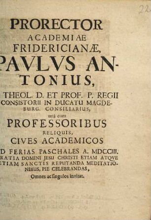 Prorector Academiae Fridericianæ Pavlvs Antonius ... una cum Professoribus Reliquis, Cives Academicos Ad Ferias Paschales A. MDCCIII. Gratia Domini Jesu Christi Etiam Atqve Etiam Sanctis Reputanda Meditationibus, Pie Celebrandas : Omnes ac singulos invitat