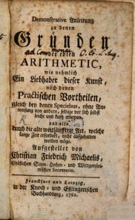 Demonstrative Anleitung zu denen Gründen der edlen Arithmetic : wie nehmlich Ein Liebhaber dieser Kunst, nach denen Practischen Vortheilen, gleich bey denen Speciebus, ohne Anweisung von andern, selbige vor sich selbst leicht und kurtz erlernen, und also durch die alte weitläufftige Art, welche lange Zeit erfordert, nicht aufgehalten werden möge