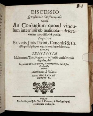 Discussio Quaestionis Conscientiosae Odiosa, An Coniugium quoad vinculum internum ob malitiosam desertionem iure dissolvi possit? : Negative Ex veris Iuris Divini, Canonici & Civilis principiis per argumenta logice formata Facta, atq[ue] Sententiae Multorum Theologorum ac Iurisconsultorum opposita ...