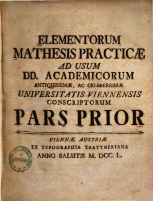 Elementorum mathesis practicae ad usum DD. academicorum antiquissimae, ac celeberrimae Universitatis Viennensis conscriptorum pars .... 1