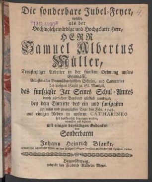 Die sonderbare Jubel-Feyer, welche, als der Hochwolehrwürdige und Hochgelarte Herr, Herr Samuel Albertus Müller, Treufleißiger Arbeiter in der fünften Ordnung unsers Gymnasii, Aeltester aller Braunschweigischen Schulen, und Camerarius des hiesigen Stifts zu St. Matthäi, das funfzigste Jar Seines Schul-Amtes durch göttlichen Beystand glüklich geendiget, bey dem Eintritte des ein und funfzigsten am neun und zwanzigsten Tage des Febr. 1748. ... in unserm Catharineo ... begleitet mit einigen ... Gedanken vom Sonderbaren