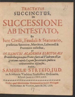 Tractatus Succinctus, De Successione Ab Intestato : Ex Iure Civili, Feudali & Statutario, praesertim Saxonico, Marchico, Lubecensi & Prutenico collectus, Et In Illustri Academia Electorali Brandenburgica ... in gratiam cupidae Legum Iuventutits, publicis velitationibus discussus