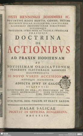 Iusti Henningii Böhmeri ...Doctrina De Actionibus Ad Praxin Hodiernam Et Novissimam Ordinationem Processus Electoralis Saxonici Accommodata De Novo Variis Accessionibus Notisque Illustrata : Adiecta Sunt In Cale Sequentia: I) Positiones De Gradibus Matrimonialibus II) Positiones De Ordine Succedendi III) Triplex Index
