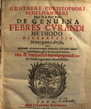 Guntheri Christophori Schelhammeri De genuina febres curandi methodo dissertatio : in tres partes divisa, qua veterum recentiorumque sententiae pleraeque omnes examinantur, & ex iis eruta morbi natura, vera & methodica eas expugnandi ratio solidis argumentis demonstratur