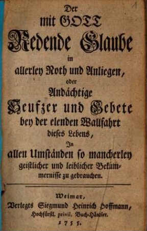 Der mit Gott Redende Glaube in allerley Noth und Anliegen : oder Andächtige Seufzer und Gebete bey der elenden Wallfahrt dieses Lebens, In allen Umständen so mancherley geistlicher und leiblicher Bekümmernisse zu gebrauchen