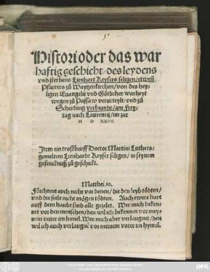 Histori Oder das war||haftig geschicht/ des leydens || vnd sterbens Lienhart Keysers seligen/ etweñ || Pfarrers zů Waytzenkirchen/ von des hey=||ligen Euangelij vnd Gotlicher warheyt || wegen zů Passaw verurteylt/ vnd zů || Scherding verbrandt/ am Frey=l||tag nach Laurentij/ im jar || M D XXVII || Jtem ein trostbrieff Doctor Martini Luthers/|| ... ||