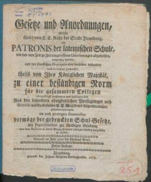 Gesetze und Anordnungen, welche theils von E. E. Raht der Stadt Flensburg, als Patronis der lateinischen Schule, um den von Zeit zu Zeit eingerissenen Unordnungen abzuhelfen, einmüthig beliebet, und den sämtlichen Præceptoribus derselben insinuiret und bekannt gemacht; theils von Ihro Königlichen Majestät, zu einer beständigen Norm für die gesammten Collegen allergnädigst confirmiret und bestätiget sind : Aus den besondern obrigkeitlichen Verfügungen und Decretis auf Gutbefinden E. E. Magistrats folgendermaßen zusammengetragen, um nach geendigten Examinibus vermöge der gedruckten Schul-Gesetze, den Præceptoribus zur schuldigen Gelebung von dem Rectore in einem Privat-Convent jederzeit künftig vorgelesen zu werden