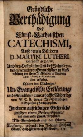 Gründliche Verthädigung Deß Christ-Catholischen Catechismi : Auß denen Büchern D. Martini Lutheri warhafft gezogen; Und bey Oesterlicher Zeit deß Jahrs 1722. denen vermeinten Evangelischen zu Auferstehung von ihrem Irr-Glauben zu Augspurg ... Neu aufgelegt. Wider die Nichtige, Un-Evangelische Erklärung und Grundlose, unwarhaffte Widerleg, von W. C. B. einem Irr-Glaubigen in Regenspurg herauß gegeben ...