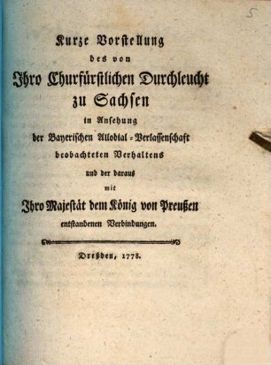 Kurze Vorstellung des von Ihro Churfürstlichen Durchleucht zu Sachsen in Ansehung der Bayerischen Allodial-Verlassenschaft beobachteten Verhaltens und der daraus mit Ihro Majestät dem König von Preußen entstandenen Verbindungen