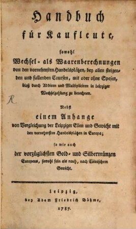 Handbuch für Kaufleute, sowohl Wechsel- als Waarenrechnungen von den vornehmsten Handelsplätzen, bey allen steigenden und fallenden Coursen, mit oder ohne Spesen, bloß durch Addiren und Multipliciren in Leipziger Wechselzahlungen zu berechnen : Nebst einem Anhange von Vergleichung der Leipziger Ellen und Gewicht mit den vornehmsten Handelsplätzen in Europa; so wie auch der vorzüglichen Gold- und Silbermünzen Europens, sowohl fein als rauh, nach Cölnischem Gewicht