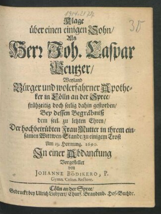 Klage über einen einigen Sohn/ Als Herr Joh. Caspar Peutzer/ Weyland Bürger und wolerfahrner Apotheker in Cölln an der Spree/ frühzeitig doch seelig dahin gestorben/ Bey dessen Begräbniß dem seel. zu letzten Ehren/ : Der hochbetrübten Frau Mutter in ihrem einsamen Wittwen-Stande/ zu einigem Trost Am 23. Hornung. 1690.