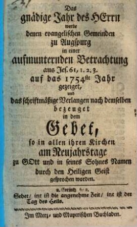 Das gnädige Jahr des Herrn wurde denen evangelischen Gemeinden zu Augspurg in einer aufmunternden Betrachtung aus Jes. 61,1. 2. 3. auf das 1754ste Jahr gezeiget, und das schriftmäßige Verlangen nach demselben bezeuget in dem Gebet, so in allen Kirchen am Neujahrstage zu Gott und in seines Sohnes Namen durch den Heiligen Geist gesprochen worden
