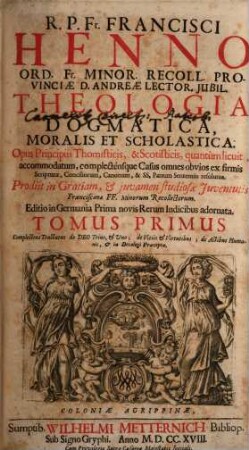 R. P. Fr. Francisci Henno Ord. Fr. Minor. Recoll. Provinciæ d. Andreæ Lector. Jubil. Theologia Dogmatica, Moralis Et Scholastica : Opus Principiis Thomisticis, & Scotisticis, quantùm licuit, accommodatum, complecténsque Casus omnes obvios ex firmis Scripturæ, Conciliorum, Canonum, & SS. Patrum Sententiis resolutos ; Prodiit in Gratiam, & juvamen studiosæ Juventutis Francisanæ FF. Minorum Recollectorum, 1. Complectens Tractatus de Deo Trino, & Uno; de Vitiis & Virtutibus; de Actibus Humanis, & in Decalogi Præcepta