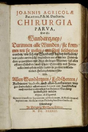 Joannis Agricolae Palatini, P. & M. Doctoris, Chirurgia Parva, Das ist: Wundartzney : Darinnen alle Wunden/ sie kommen wie sie wollen/ mit Fleiß beschrieben worden/ wie sich ein Wundartzt darbey verhalten/ und solche curirn solle ... ; Allen Wundärtzten/ Feldscherern/ Balbierern/ Studiosis, auch allen Haußwirten/ wegen sonderlicher offenbarter Arcanen und Kunststücken/ auch von der rechten Zeit der Kräutersamlung hochnützlich zu lesen ...