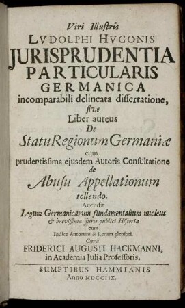 Viri Illustris Ludolphi Hugonis Jurisprudentia Particularis Germanica incomparabili delineata dissertatione, sive Liber aureus De Statu Regionum Germaniæ : cum prudentissima ejusdem Autoris Consultatione de Abusu Appellationum tollendo ; Accedit Legum Germanicarum fundamentalium nucleus & brevissima Juris publici Historia ; cum Indice Autorum & Rerum pleniori