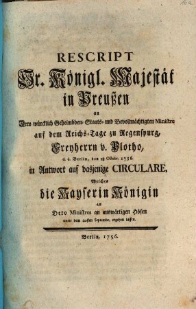 Rescript Sr. Königl. Majestät in Preußen an Dero würcklich Geheimbden- Staats- und Bevollmächtigten Ministre auf dem Reichs-Tage zu Regenspurg, Freyherrn v. Plotho, d. d. Berlin, den 18. Octobr. 1756. in Antwort auf dasjenige Circulare, Welches die Kayserin Königin an Dero Ministres an auswärtigen Höfen unter dem 20sten Septembr. ergehen lassen : [Berlin, den 18 Octobr. 1756.]