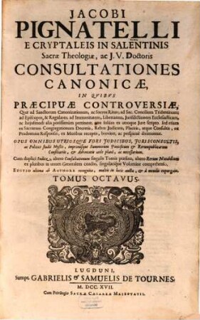 Jacobi Pignatelli E Cryptaleis In Salentinis Sacrae Theologiae, ac J.U. Doctoris Consultationes Canonicae : In Quibus Praecipuae Controversiae, Quae ad Sanctorum Canonizationem, ac Sacros Ritus ... pertinent; non solum ex utroque Jure scripto, sed etiam ex Sacrarum Congregationum decretis, rebus judicatis, ... breviter, ac perspicuè dirimuntur ; Opus omnibus utriusque fori judicibus, jurisconsultis, ... necessarium, 8