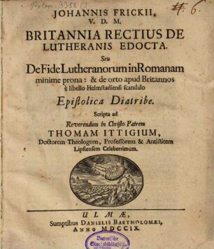 Johannis Frickii ... Britannia rectius de Lutheranis edocta, seu de fide Lutheranorum in Romanam minime prona: & de orto apud Britannos e libello Helmstadiensi scandalo epistolica diatribe : scripta ad ... Thomam Ittigium