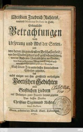 Christian Friedrich Richters, weyland Medicinæ Doctoris in Halle, Erbauliche Betrachtungen vom Ursprung und Adel der Seelen, und von deren itzigen elenden Beschaffenheit; von der Wiedergeburt und geistlichem Leben; von der Ruhe und Unsterblichkeit der Seelen; von dem gesegneten Wege des Creutzes, und unterschiedlichen andern geistlichen Materien
