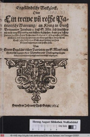 Engelländische Weckglock. Oder Ein trewe un[d] recht Patriotische Warnung/ an König in Groß Britannien Jacobum 5. : daß S. Mtt. sich hinführo nit mehr von Spannien/ wie bißhero beschehen/ betriegen lassen/ sondern ihro Mtt. Herrn Tochterman Friderico V. Pfaltzgraffen un[d] Churfürsten/ [et.]c. und allen Hochbetrangten Evangelischen ... in ihren Nöhten beyspringen und helffen solle ; Von Einem Engelländischen Patrioten/ an S. Mayst: ... abgangen