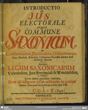 Introductio in Ius Electorale Atque Commune Saxonicum : Ex Constitutionibus, Decisionibus, Ordinatione politica, Mandatis, Rescriptis, Ordinatione Processus aliisque iuris electoralis sancitis; Ut et Antiquis Legum Saxonicarum Voluminibus, Iure Provinciali & Weichbildico