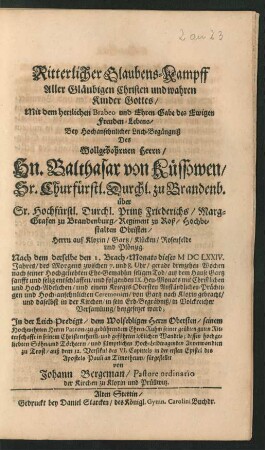 Ritterlicher Glaubens-Kampff Aller Gläubigen Christen und wahren Kinder Gottes/ Mit dem herrlichen Brabeo und Ehren-Gabe des Ewigen Freuden-Lebens : Bey Hochansehnlicher Leich-Begängniß Des Wollgebohrnen Herrn/ Hn. Balthasar von Küssowen ... über Sr. Hochfürstl. Durchl. Printz Friederichs/ Marg-Grafen zu Brandenburg/ Regiment zu Roß/ Hochbestalten Obristen ... Nach dem derselbe den 1. Brach-Monats dieses MDCLXXIV. Jahres ... entschlaffen/ und folgenden IX. Heu-Monats ... von Gartz nach Kloxin gebracht/ und daselbst in der Kirchen/ in sein Erb-Begräbniß ... beygesetzet ward; In der Leich-Predigt/ dem Wolsehligen Herrn Obersten ... zu gebührendem Ehren-Ruhm ... dessen ... Anverwandten zu Trost/ auß dem 12. Versikul des VI. Capittels in der ersten Epistel des Apostels Pauli an Timotheum/ fürgestellet