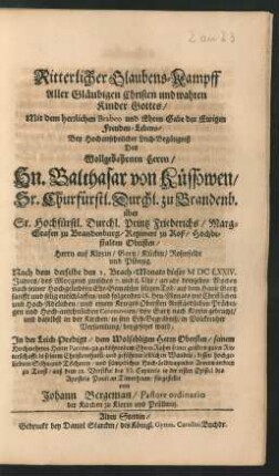 Ritterlicher Glaubens-Kampff Aller Gläubigen Christen und wahren Kinder Gottes/ Mit dem herrlichen Brabeo und Ehren-Gabe des Ewigen Freuden-Lebens : Bey Hochansehnlicher Leich-Begängniß Des Wollgebohrnen Herrn/ Hn. Balthasar von Küssowen ... über Sr. Hochfürstl. Durchl. Printz Friederichs/ Marg-Grafen zu Brandenburg/ Regiment zu Roß/ Hochbestalten Obristen ... Nach dem derselbe den 1. Brach-Monats dieses MDCLXXIV. Jahres ... entschlaffen/ und folgenden IX. Heu-Monats ... von Gartz nach Kloxin gebracht/ und daselbst in der Kirchen/ in sein Erb-Begräbniß ... beygesetzet ward; In der Leich-Predigt/ dem Wolsehligen Herrn Obersten ... zu gebührendem Ehren-Ruhm ... dessen ... Anverwandten zu Trost/ auß dem 12. Versikul des VI. Capittels in der ersten Epistel des Apostels Pauli an Timotheum/ fürgestellet