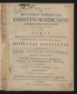 De Ministro Ecclesiae Christum Praedicante Commentatio Theologica : Qua Viris Maxime Et Plurimum Reverendis, Amplissimis Doctissimisque Dioecesi Ossitiensi Adscriptis Domm. Adiunctis, Pastoribus Atque Diaconis Postquam Clementissime Sibi Demandatam Pastoris Et Superintendentis Ossitiensis Provinciam Dom. I. Adv. MDCCLXIX Cum Deo Adiit, Primam Salutem Dicere Volvit Joannes Carolus Friedercus De Brause